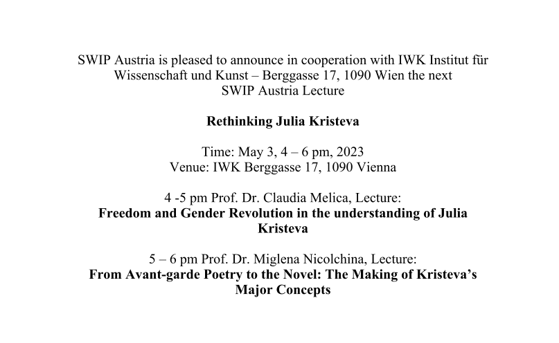 SWIP Austria is pleased to announce in cooperation with IWK Institut für Wissenschaft und Kunst – Berggasse 17, 1090 Wien the next SWIP Austria Lecture  Rethinking Julia Kristeva  Time: May 3, 4 – 6 pm, 2023 Venue: IWK Berggasse 17, 1090 Vienna  4 -5 pm Prof. Dr. Claudia Melica, Lecture:  Freedom and Gender Revolution in the understanding of Julia Kristeva  5 – 6 pm Prof. Dr. Miglena Nicolchina, Lecture:  From Avant-garde Poetry to the Novel: The Making of Kristeva’s Major Concepts