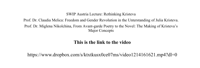 SWIP Austria Lecture: Rethinking Kristeva Prof. Dr. Claudia Melica: Freedom and Gender Revolution in the Unterstanding of Julia Kristeva. Prof. Dr. Miglena Nikolchina, From Avant-garde Poetry to the Novel: The Making of Kristeva’s Major Concepts This is the link to the video https://www.dropbox.com/s/ktxtkusx0ce07ms/video1214161621.mp4?dl=0