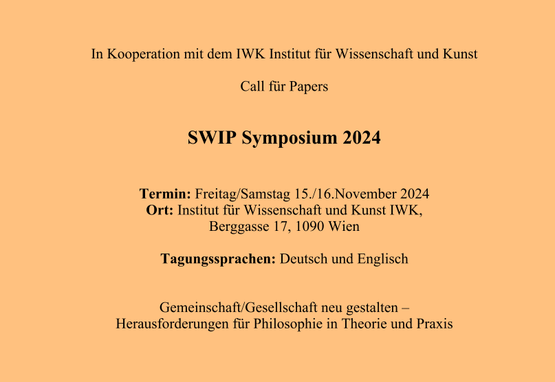 In Kooperation mit dem IWK Institut für Wissenschaft und Kunst  Call für Papers   SWIP Symposium 2024   Termin: Freitag/Samstag 15./16.November 2024 Ort: Institut für Wissenschaft und Kunst IWK,  Berggasse 17, 1090 Wien  Tagungssprachen: Deutsch und Englisch   Gemeinschaft/Gesellschaft neu gestalten –  Herausforderungen für Philosophie in Theorie und Praxis